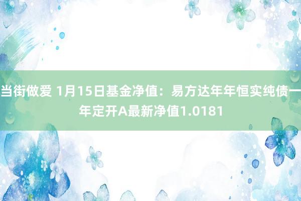 当街做爱 1月15日基金净值：易方达年年恒实纯债一年定开A最新净值1.0181