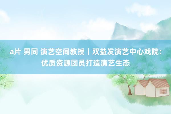 a片 男同 演艺空间教授丨双益发演艺中心戏院：优质资源团员打造演艺生态