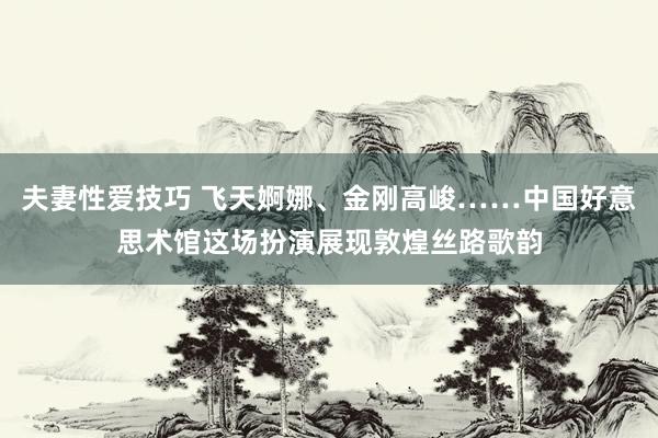 夫妻性爱技巧 飞天婀娜、金刚高峻……中国好意思术馆这场扮演展现敦煌丝路歌韵