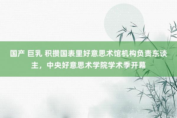 国产 巨乳 积攒国表里好意思术馆机构负责东谈主，中央好意思术学院学术季开幕