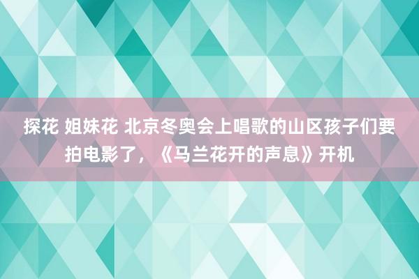 探花 姐妹花 北京冬奥会上唱歌的山区孩子们要拍电影了，《马兰花开的声息》开机