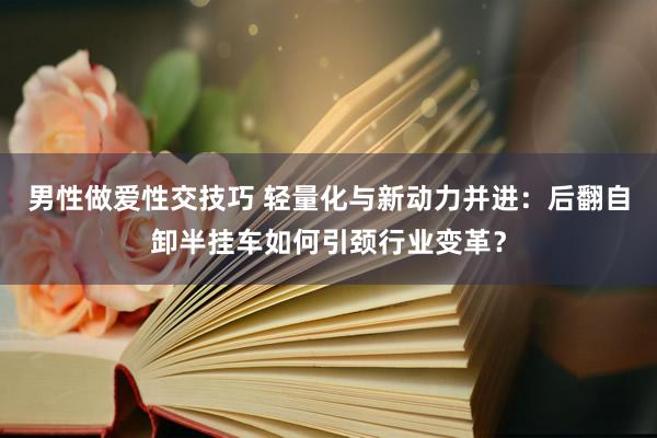 男性做爱性交技巧 轻量化与新动力并进：后翻自卸半挂车如何引颈行业变革？