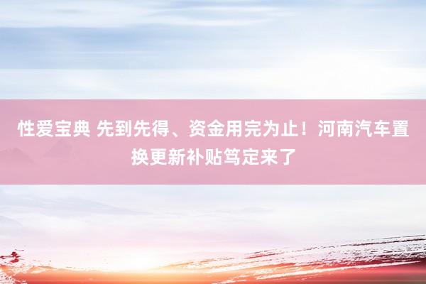 性爱宝典 先到先得、资金用完为止！河南汽车置换更新补贴笃定来了