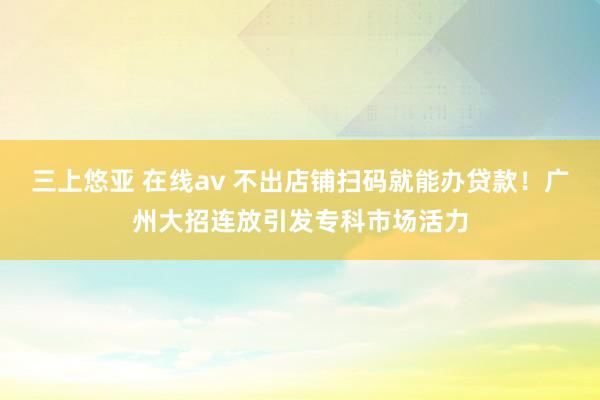 三上悠亚 在线av 不出店铺扫码就能办贷款！广州大招连放引发专科市场活力
