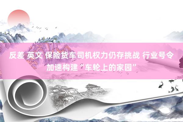 反差 英文 保险货车司机权力仍存挑战 行业号令加速构建“车轮上的家园”