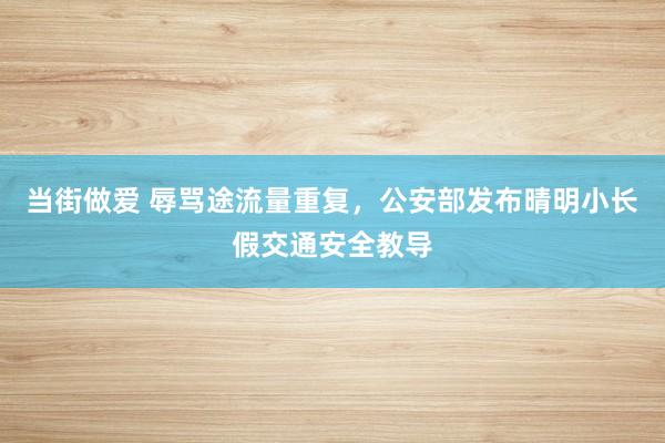当街做爱 辱骂途流量重复，公安部发布晴明小长假交通安全教导