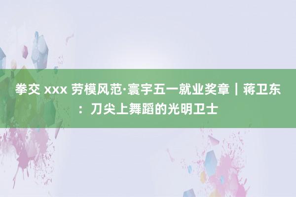 拳交 xxx 劳模风范·寰宇五一就业奖章｜蒋卫东：刀尖上舞蹈的光明卫士