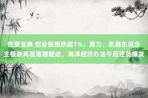 性爱宝典 创业板指跌超1%，算力、机器东说念主板块再现落潮疑虑，海洋经济办法午后逆势爆发