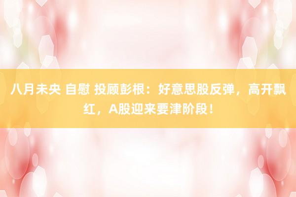 八月未央 自慰 投顾彭根：好意思股反弹，高开飘红，A股迎来要津阶段！