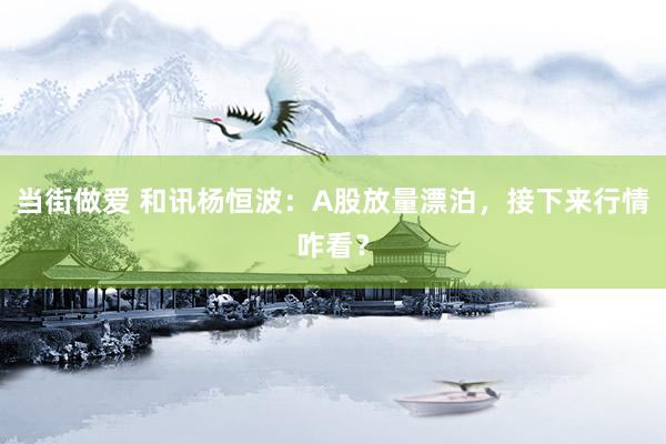当街做爱 和讯杨恒波：A股放量漂泊，接下来行情咋看？