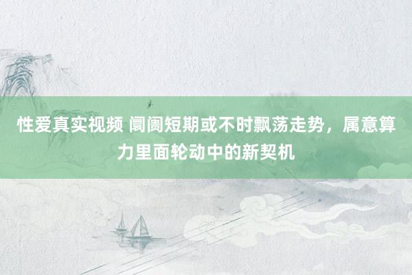 性爱真实视频 阛阓短期或不时飘荡走势，属意算力里面轮动中的新契机
