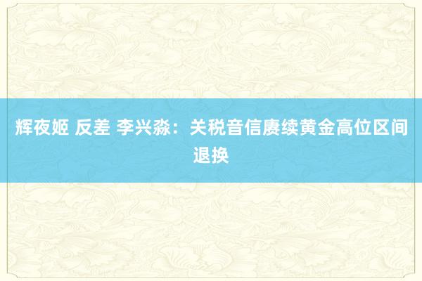 辉夜姬 反差 李兴淼：关税音信赓续黄金高位区间退换