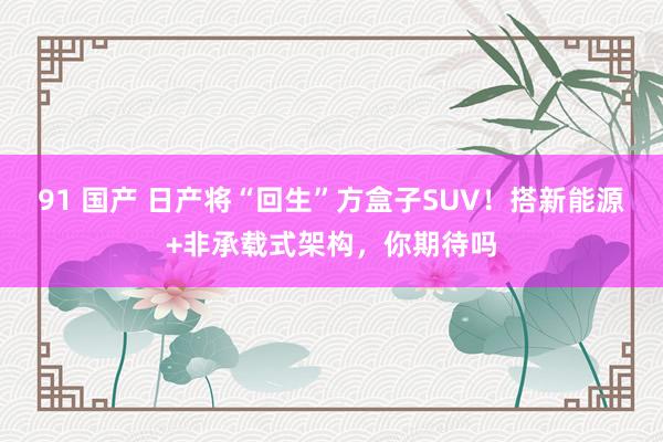 91 国产 日产将“回生”方盒子SUV！搭新能源+非承载式架构，你期待吗
