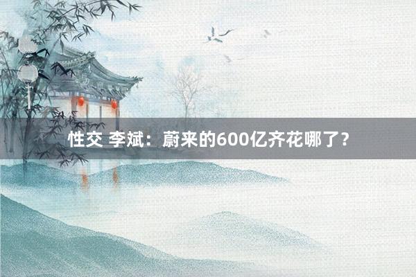 性交 李斌：蔚来的600亿齐花哪了？