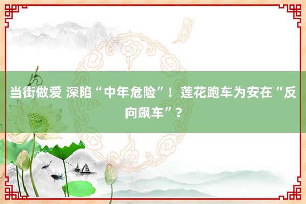 当街做爱 深陷“中年危险”！莲花跑车为安在“反向飙车”？