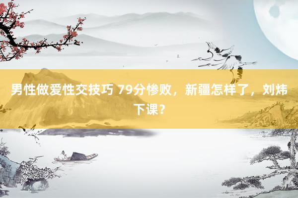 男性做爱性交技巧 79分惨败，新疆怎样了，刘炜下课？