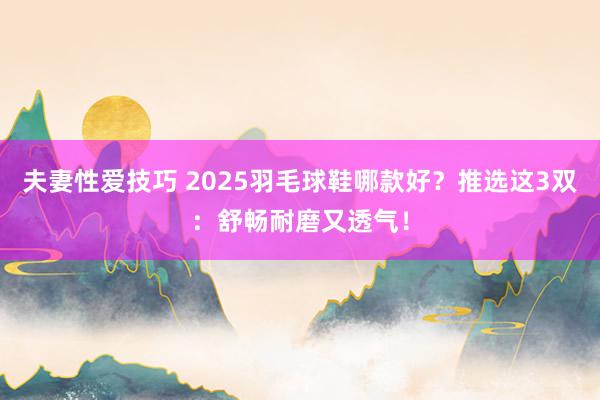 夫妻性爱技巧 2025羽毛球鞋哪款好？推选这3双：舒畅耐磨又透气！