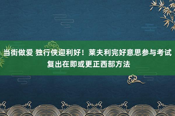 当街做爱 独行侠迎利好！莱夫利完好意思参与考试 复出在即或更正西部方法