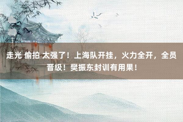 走光 偷拍 太强了！上海队开挂，火力全开，全员晋级！樊振东封训有用果！