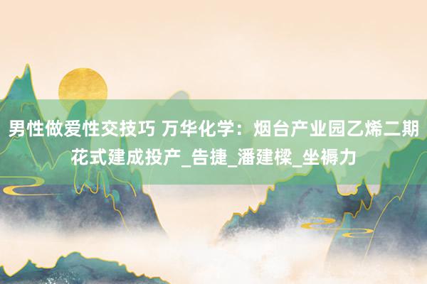 男性做爱性交技巧 万华化学：烟台产业园乙烯二期花式建成投产_告捷_潘建樑_坐褥力