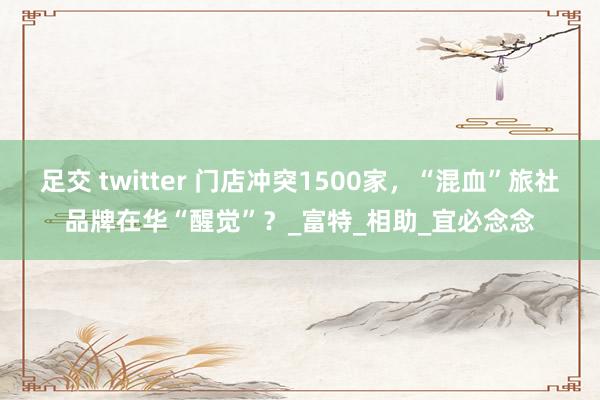 足交 twitter 门店冲突1500家，“混血”旅社品牌在华“醒觉”？_富特_相助_宜必念念