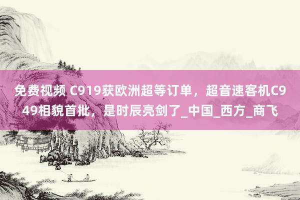 免费视频 C919获欧洲超等订单，超音速客机C949相貌首批，是时辰亮剑了_中国_西方_商飞