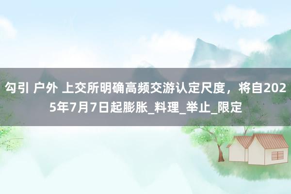 勾引 户外 上交所明确高频交游认定尺度，将自2025年7月7日起膨胀_料理_举止_限定