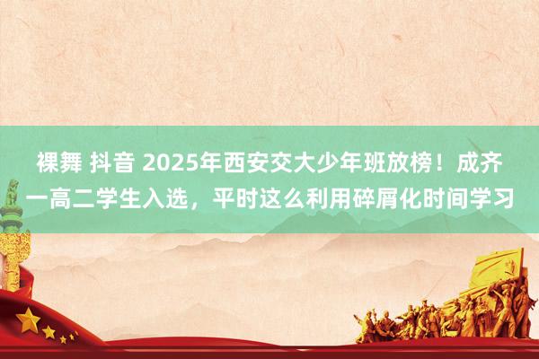 裸舞 抖音 2025年西安交大少年班放榜！成齐一高二学生入选，平时这么利用碎屑化时间学习