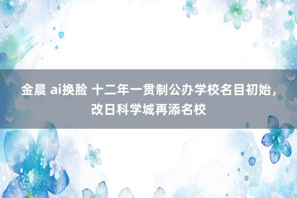 金晨 ai换脸 十二年一贯制公办学校名目初始,改日科学城再添名校