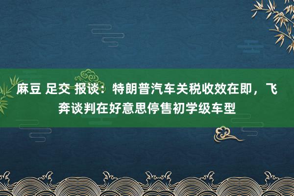 麻豆 足交 报谈：特朗普汽车关税收效在即，飞奔谈判在好意思停售初学级车型
