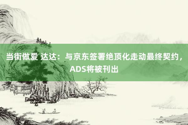 当街做爱 达达：与京东签署绝顶化走动最终契约，ADS将被刊出