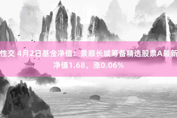 性交 4月2日基金净值：景顺长城筹备精选股票A最新净值1.68，涨0.06%
