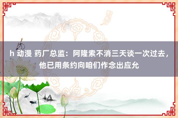 h 动漫 药厂总监：阿隆索不消三天谈一次过去，他已用条约向咱们作念出应允