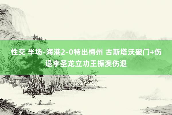 性交 半场-海港2-0特出梅州 古斯塔沃破门+伤退李圣龙立功王振澳伤退