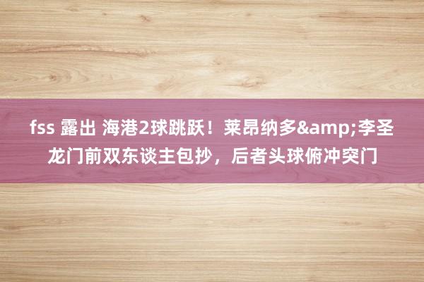 fss 露出 海港2球跳跃！莱昂纳多&李圣龙门前双东谈主包抄，后者头球俯冲突门
