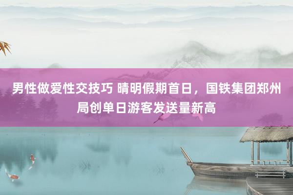 男性做爱性交技巧 晴明假期首日，国铁集团郑州局创单日游客发送量新高