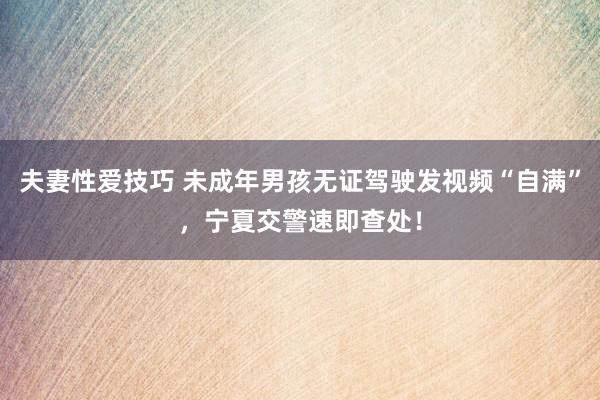 夫妻性爱技巧 未成年男孩无证驾驶发视频“自满”，宁夏交警速即查处！