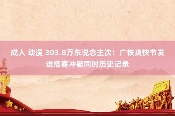成人 动漫 303.8万东说念主次！广铁爽快节发送搭客冲破同时历史记录