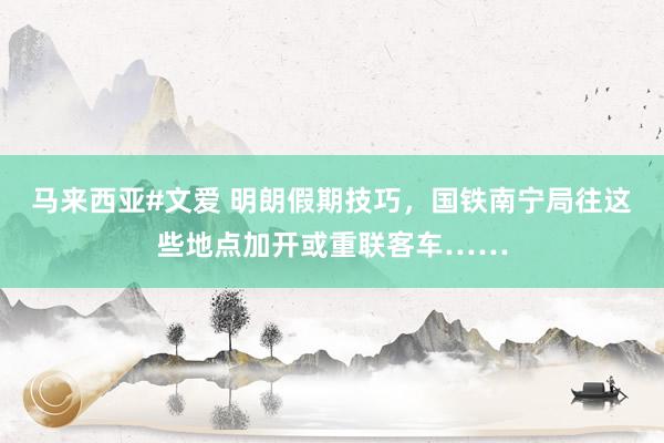 马来西亚#文爱 明朗假期技巧，国铁南宁局往这些地点加开或重联客车……