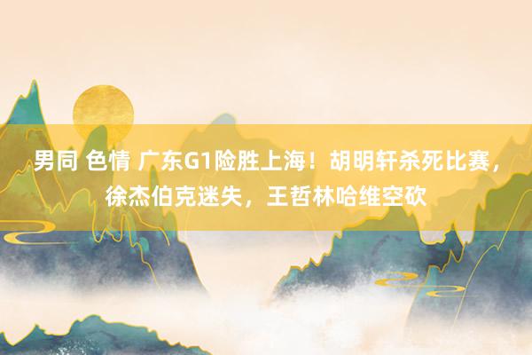 男同 色情 广东G1险胜上海！胡明轩杀死比赛，徐杰伯克迷失，王哲林哈维空砍