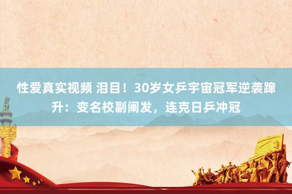 性爱真实视频 泪目！30岁女乒宇宙冠军逆袭蹿升：变名校副阐发，连克日乒冲冠