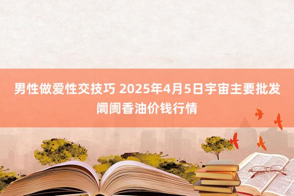 男性做爱性交技巧 2025年4月5日宇宙主要批发阛阓香油价钱行情