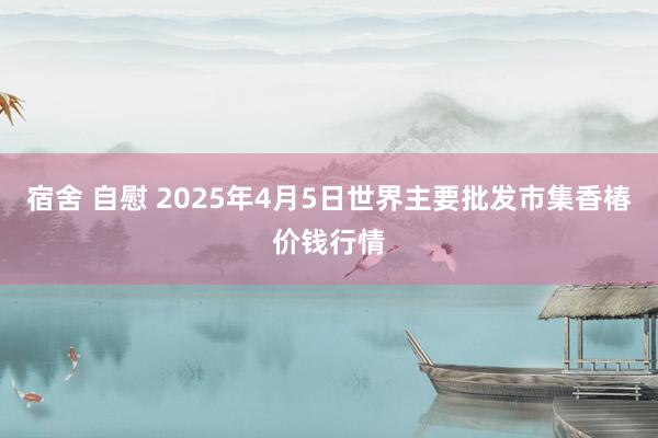 宿舍 自慰 2025年4月5日世界主要批发市集香椿价钱行情