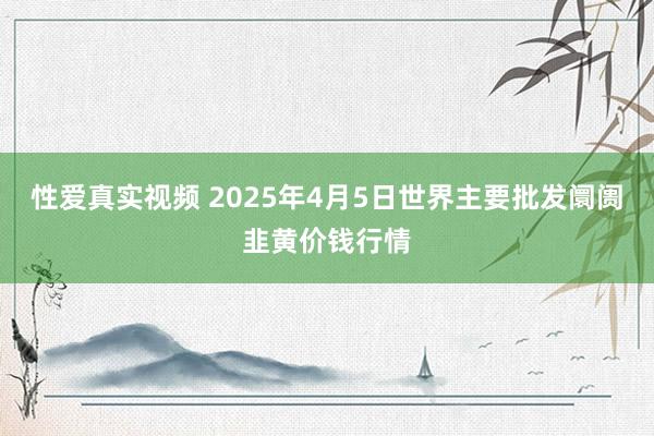 性爱真实视频 2025年4月5日世界主要批发阛阓韭黄价钱行情