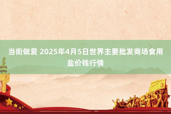 当街做爱 2025年4月5日世界主要批发商场食用盐价钱行情