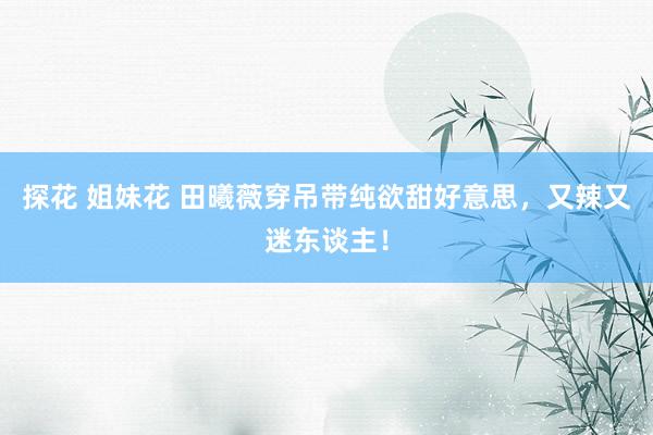 探花 姐妹花 田曦薇穿吊带纯欲甜好意思，又辣又迷东谈主！