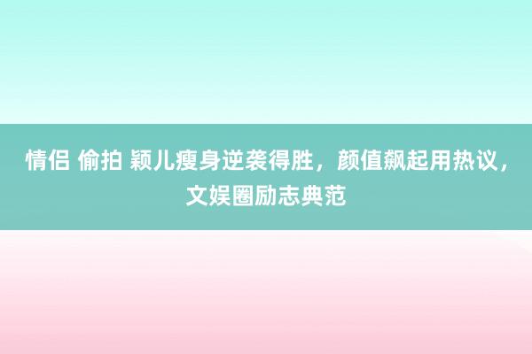 情侣 偷拍 颖儿瘦身逆袭得胜，颜值飙起用热议，文娱圈励志典范