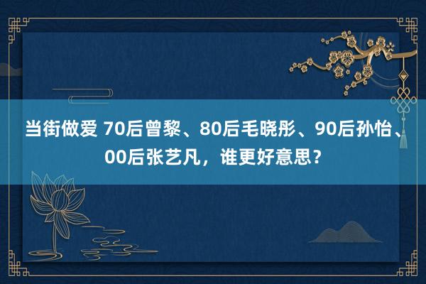 当街做爱 70后曾黎、80后毛晓彤、90后孙怡、00后张艺凡，谁更好意思？