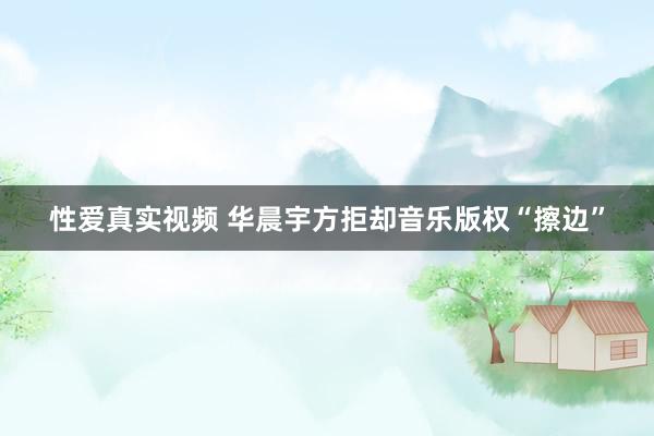 性爱真实视频 华晨宇方拒却音乐版权“擦边”