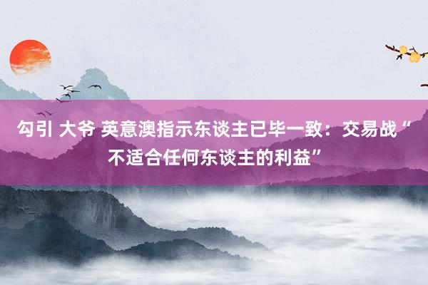 勾引 大爷 英意澳指示东谈主已毕一致：交易战“不适合任何东谈主的利益”